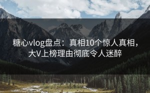 糖心vlog盘点：真相10个惊人真相，大V上榜理由彻底令人迷醉