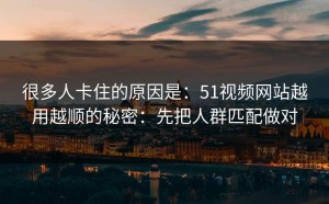 很多人卡住的原因是：51视频网站越用越顺的秘密：先把人群匹配做对
