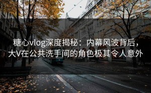 糖心vlog深度揭秘：内幕风波背后，大V在公共洗手间的角色极其令人意外