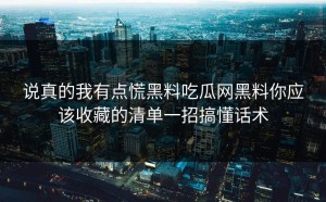 说真的我有点慌黑料吃瓜网黑料你应该收藏的清单一招搞懂话术