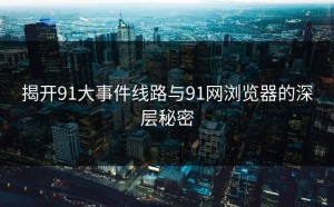 揭开91大事件线路与91网浏览器的深层秘密