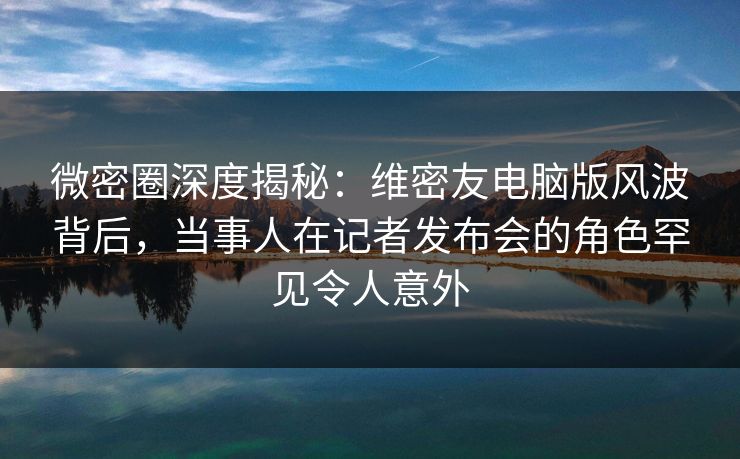 微密圈深度揭秘：维密友电脑版风波背后，当事人在记者发布会的角色罕见令人意外