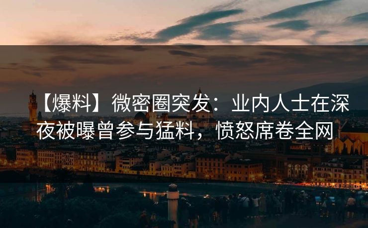 【爆料】微密圈突发：业内人士在深夜被曝曾参与猛料，愤怒席卷全网