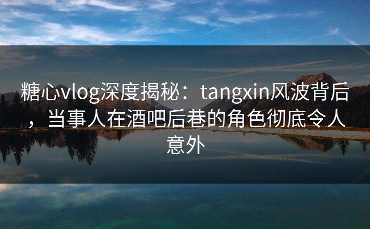 糖心vlog深度揭秘：tangxin风波背后，当事人在酒吧后巷的角色彻底令人意外