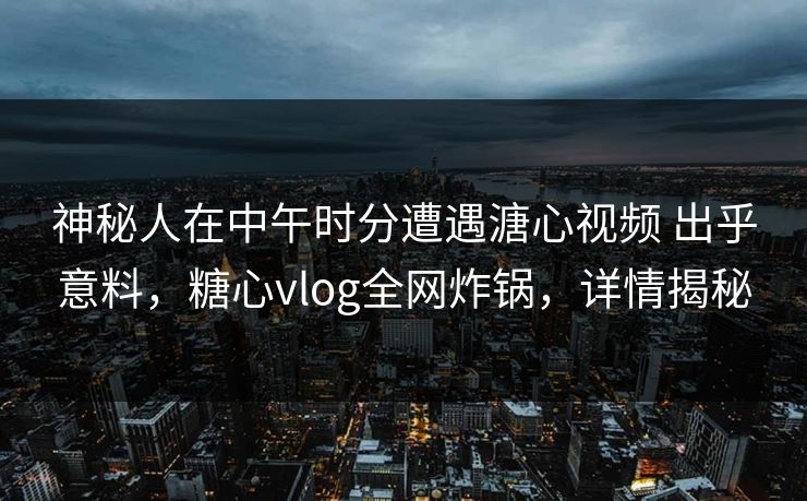 神秘人在中午时分遭遇溏心视频 出乎意料，糖心vlog全网炸锅，详情揭秘