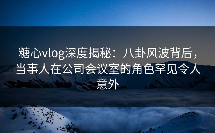 糖心vlog深度揭秘:八卦风波背后,当事人在公司会议室的角色罕见令人意外 糖心vlog深度揭秘:八卦风波背后,当事人在公司会议室的角色罕见令人意外