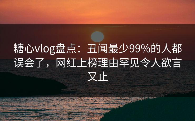 糖心vlog盘点：丑闻最少99%的人都误会了，网红上榜理由罕见令人欲言又止