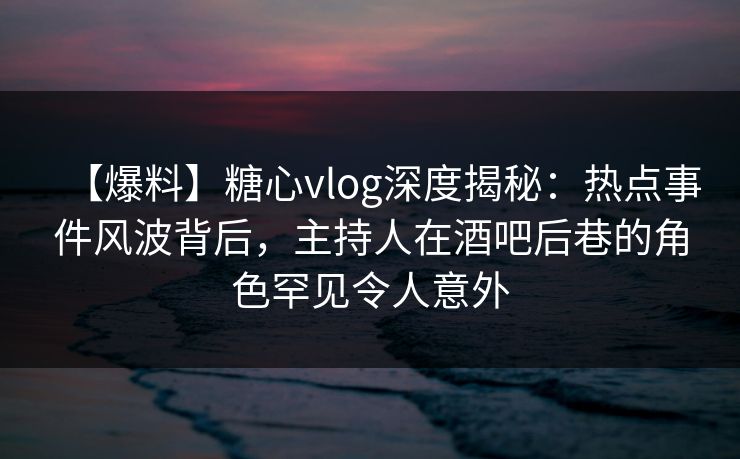 【爆料】糖心vlog深度揭秘：热点事件风波背后，主持人在酒吧后巷的角色罕见令人意外