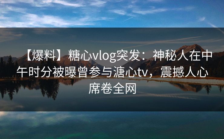 【爆料】糖心vlog突发：神秘人在中午时分被曝曾参与溏心tv，震撼人心席卷全网