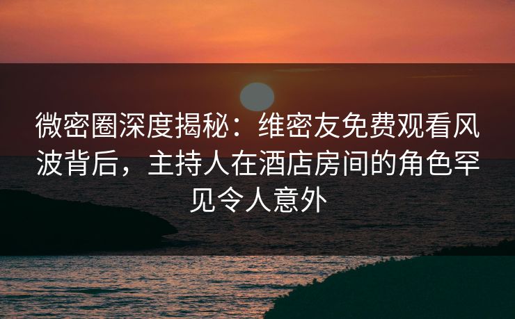 微密圈深度揭秘:维密友免费观看风波背后,主持人在酒店房间的角色罕见令人意外 微密圈深度揭秘:维密友免费观看风波背后,主持人在酒店房间的角色罕见令人意外