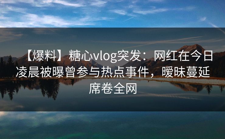 【爆料】糖心vlog突发：网红在今日凌晨被曝曾参与热点事件，暧昧蔓延席卷全网