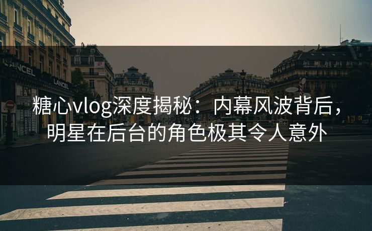 糖心vlog深度揭秘:内幕风波背后,明星在后台的角色极其令人意外 糖心vlog深度揭秘:内幕风波背后,明星在后台的角色极其令人意外