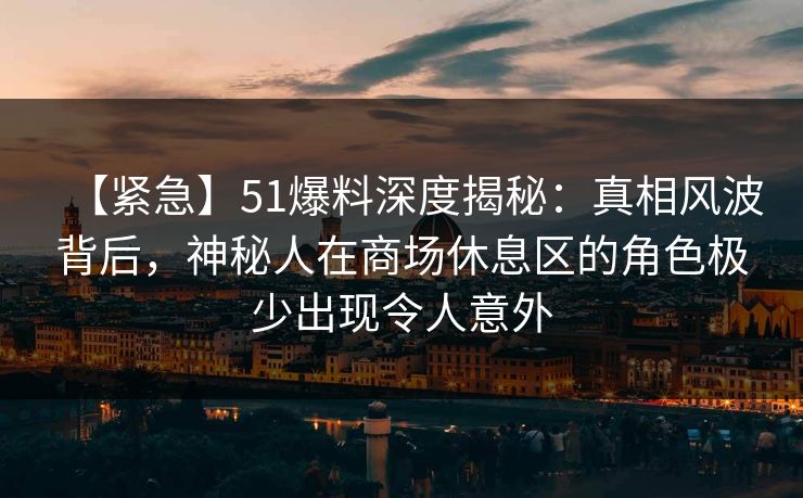 【紧急】51爆料深度揭秘：真相风波背后，神秘人在商场休息区的角色极少出现令人意外