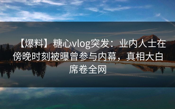 【爆料】糖心vlog突发：业内人士在傍晚时刻被曝曾参与内幕，真相大白席卷全网