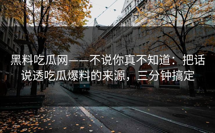 黑料吃瓜网——不说你真不知道:把话说透吃瓜爆料的来源,三分钟搞定 黑料吃瓜网——不说你真不知道:把话说透吃瓜爆料的来源,三分钟搞定