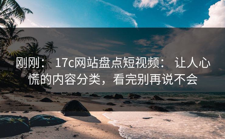刚刚: 17c网站盘点短视频: 让人心慌的内容分类,看完别再说不会 刚刚: 17c网站盘点短视频: 让人心慌的内容分类,看完别再说不会