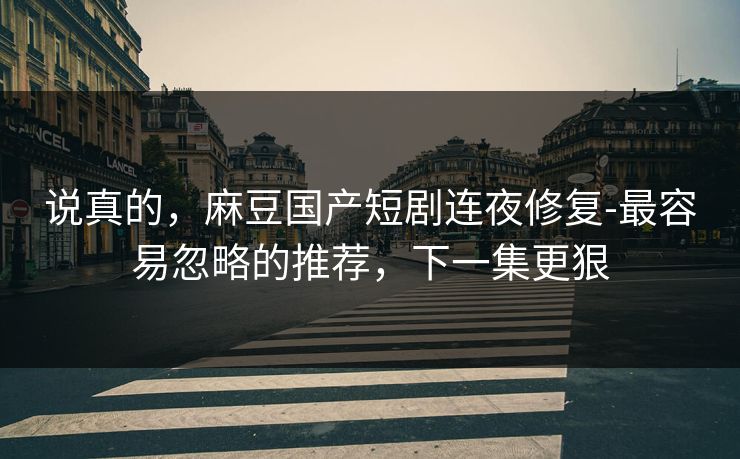 说真的,麻豆国产短剧连夜修复-最容易忽略的推荐,下一集更狠 说真的,麻豆国产短剧连夜修复-最容易忽略的推荐,下一集更狠
