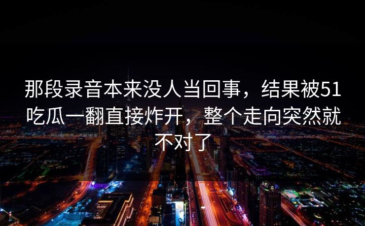 那段录音本来没人当回事,结果被51吃瓜一翻直接炸开,整个走向突然就不对了 那段录音本来没人当回事,结果被51吃瓜一翻直接炸开,整个走向突然就不对了