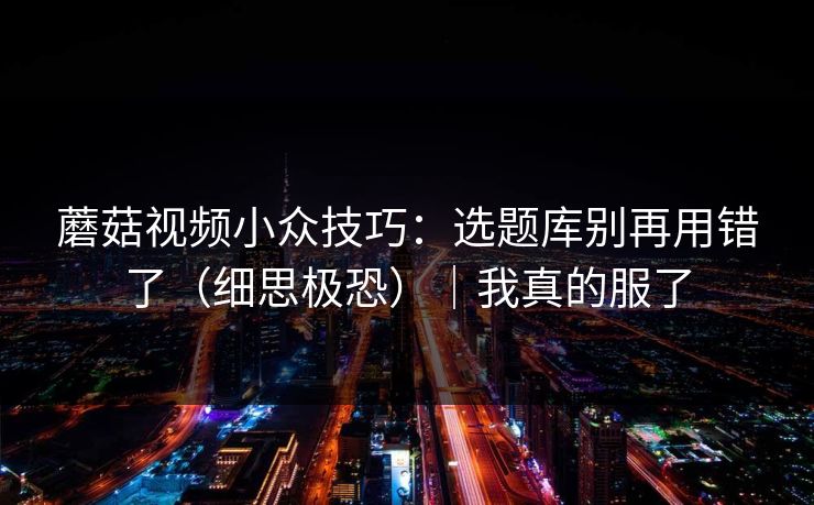 蘑菇视频小众技巧:选题库别再用错了(细思极恐)|我真的服了 蘑菇视频小众技巧:选题库别再用错了(细思极恐)|我真的服了