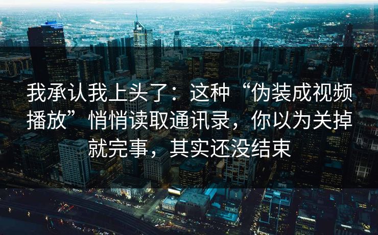 我承认我上头了:这种“伪装成视频播放”悄悄读取通讯录,你以为关掉就完事,其实还没结束 我承认我上头了:这种“伪装成视频播放”悄悄读取通讯录,你以为关掉就完事,其实还没结束