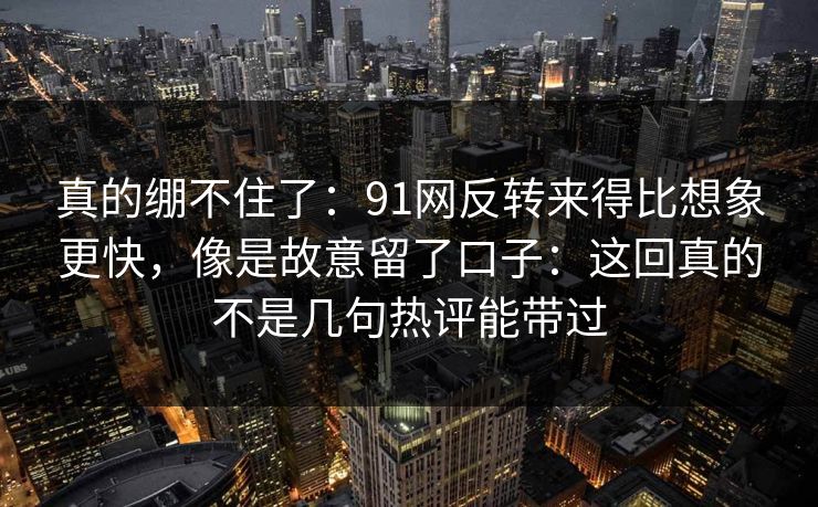 真的绷不住了:91网反转来得比想象更快,像是故意留了口子:这回真的不是几句热评能带过 真的绷不住了:91网反转来得比想象更快,像是故意留了口子:这回真的不是几句热评能带过