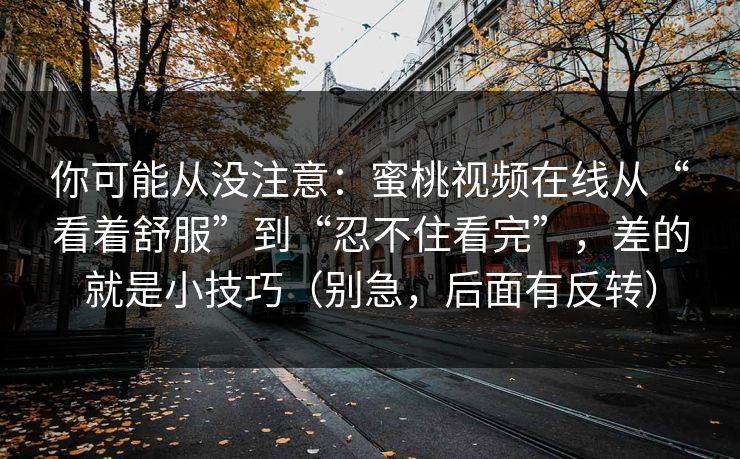 你可能从没注意:蜜桃视频在线从“看着舒服”到“忍不住看完”,差的就是小技巧(别急,后面有反转) 你可能从没注意:蜜桃视频在线从“看着舒服”到“忍不住看完”,差的就是小技巧(别急,后面有反转)