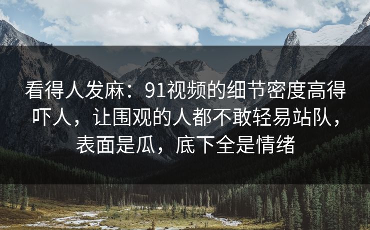 看得人发麻:91视频的细节密度高得吓人,让围观的人都不敢轻易站队,表面是瓜,底下全是情绪 看得人发麻:91视频的细节密度高得吓人,让围观的人都不敢轻易站队,表面是瓜,底下全是情绪