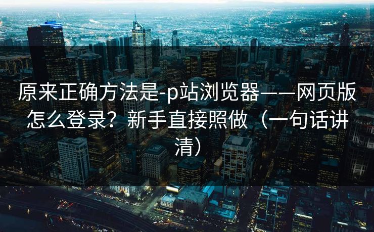 原来正确方法是-p站浏览器——网页版怎么登录？新手直接照做（一句话讲清）